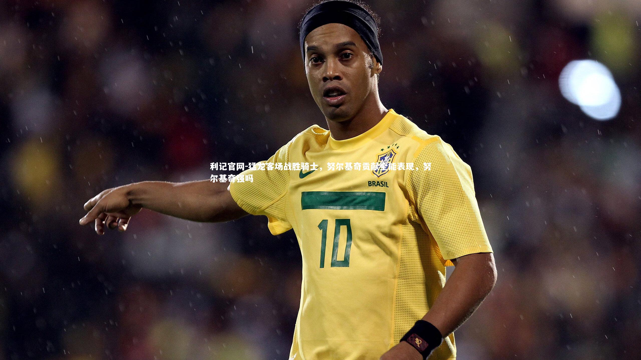 猛龙客场战胜骑士,努尔基奇贡献全能表现,努尔基奇强吗