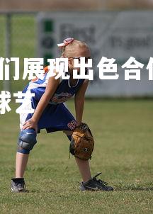 利记官网-比赛中球员们展现出色合作精神，在比赛过程中还会出现哪些精彩的球艺