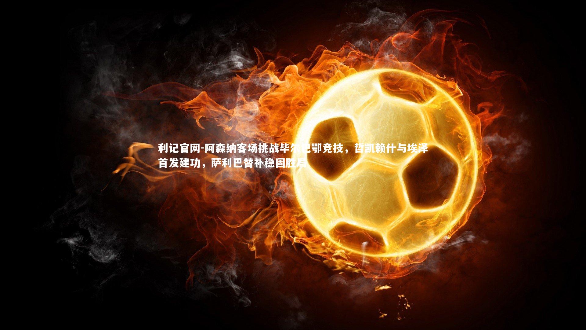 阿森纳客场挑战毕尔巴鄂竞技,哲凯赖什与埃泽首发建功,萨利巴替补稳固胜局